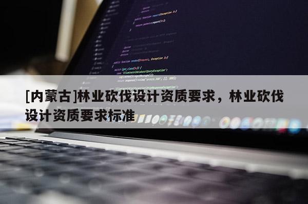 [内蒙古]林业砍伐设计资质要求，林业砍伐设计资质要求标准