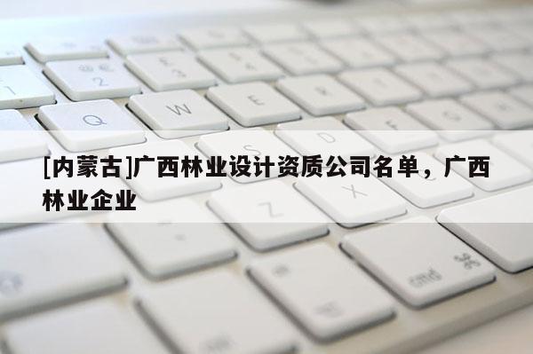 [内蒙古]广西林业设计资质公司名单，广西林业企业