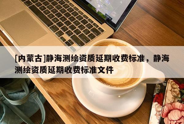 [内蒙古]静海测绘资质延期收费标准，静海测绘资质延期收费标准文件