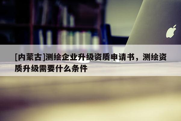 [内蒙古]测绘企业升级资质申请书，测绘资质升级需要什么条件