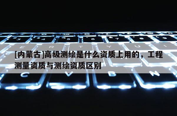 [内蒙古]高级测绘是什么资质上用的，工程测量资质与测绘资质区别