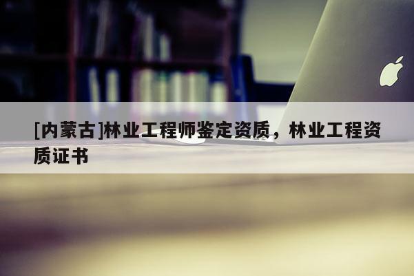 [内蒙古]林业工程师鉴定资质，林业工程资质证书