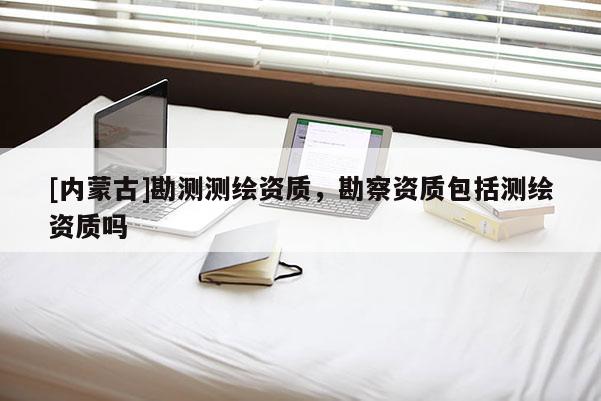 [内蒙古]勘测测绘资质，勘察资质包括测绘资质吗