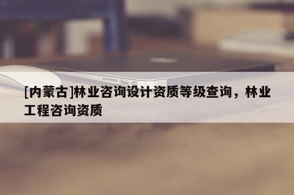 [内蒙古]林业咨询设计资质等级查询，林业工程咨询资质