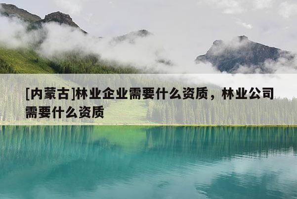 [内蒙古]林业企业需要什么资质，林业公司需要什么资质