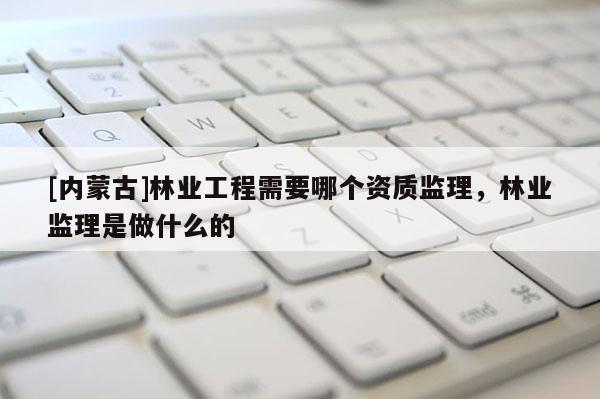 [内蒙古]林业工程需要哪个资质监理，林业监理是做什么的