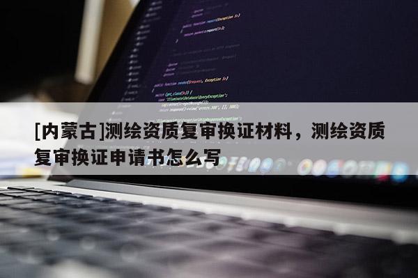 [内蒙古]测绘资质复审换证材料，测绘资质复审换证申请书怎么写