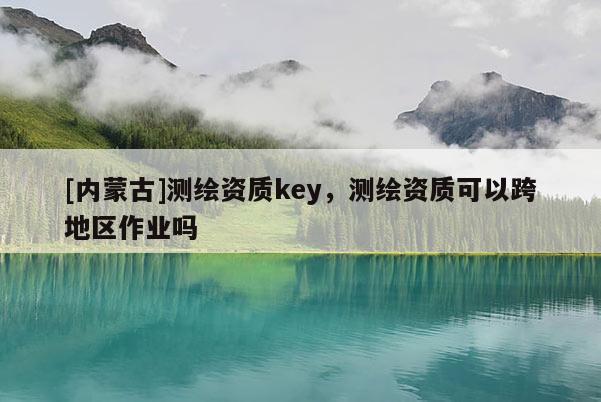 [内蒙古]测绘资质key，测绘资质可以跨地区作业吗