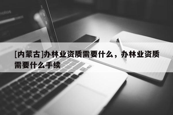 [内蒙古]办林业资质需要什么，办林业资质需要什么手续