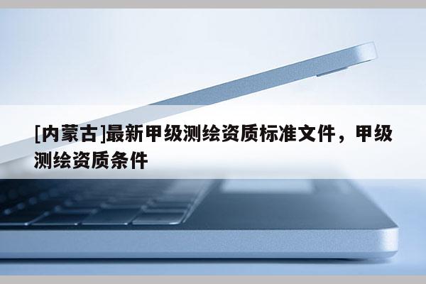 [内蒙古]最新甲级测绘资质标准文件，甲级测绘资质条件