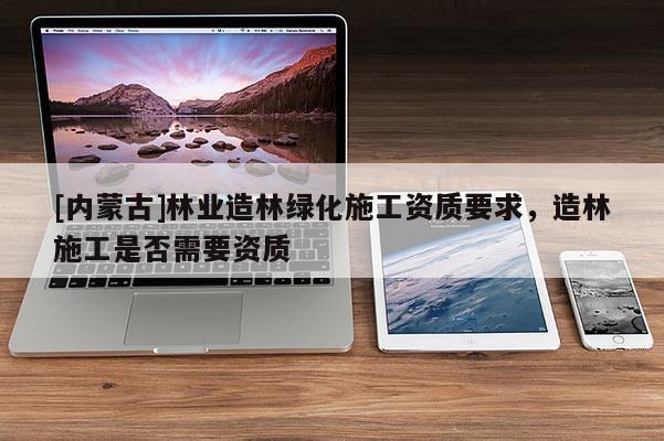 [内蒙古]林业造林绿化施工资质要求，造林施工是否需要资质