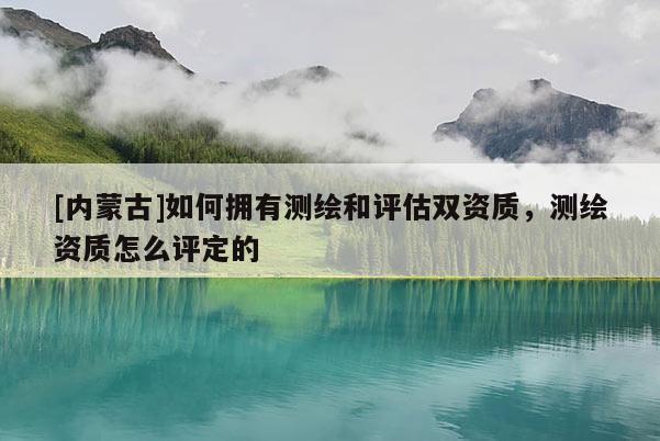 [内蒙古]如何拥有测绘和评估双资质，测绘资质怎么评定的