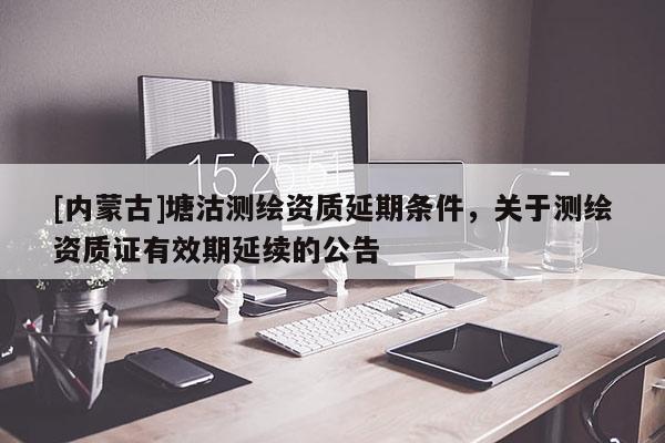 [内蒙古]塘沽测绘资质延期条件，关于测绘资质证有效期延续的公告