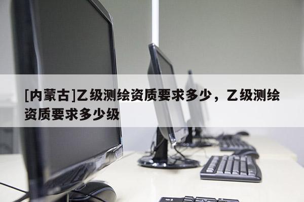 [内蒙古]乙级测绘资质要求多少，乙级测绘资质要求多少级