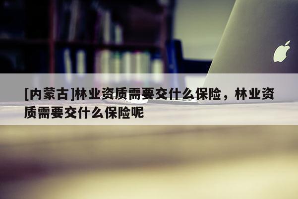 [内蒙古]林业资质需要交什么保险，林业资质需要交什么保险呢