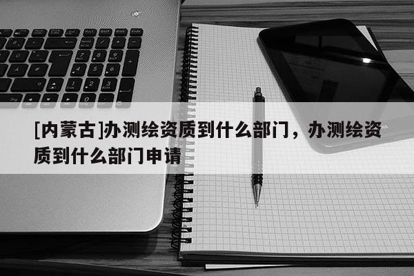 [内蒙古]办测绘资质到什么部门，办测绘资质到什么部门申请