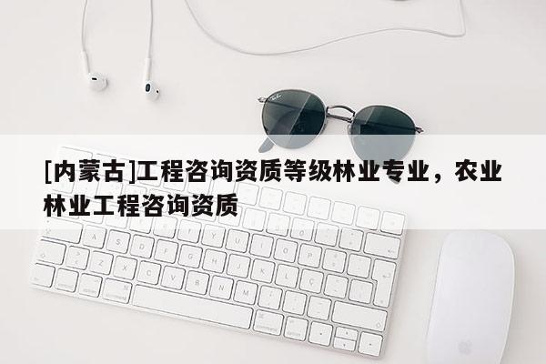 [内蒙古]工程咨询资质等级林业专业，农业林业工程咨询资质