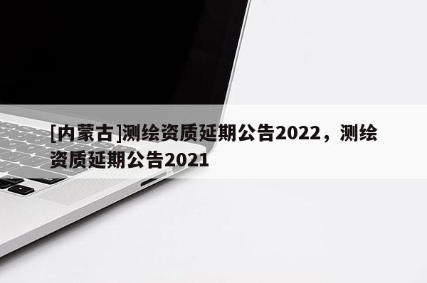[内蒙古]测绘资质延期公告2022，测绘资质延期公告2021