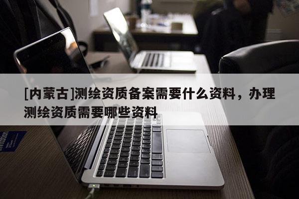 [内蒙古]测绘资质备案需要什么资料，办理测绘资质需要哪些资料