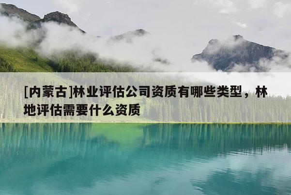 [内蒙古]林业评估公司资质有哪些类型，林地评估需要什么资质
