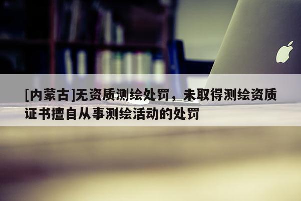 [内蒙古]无资质测绘处罚，未取得测绘资质证书擅自从事测绘活动的处罚