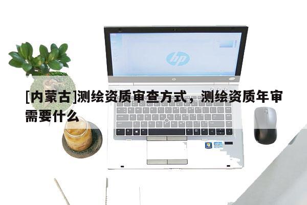 [内蒙古]测绘资质审查方式，测绘资质年审需要什么