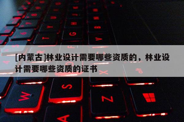 [内蒙古]林业设计需要哪些资质的，林业设计需要哪些资质的证书
