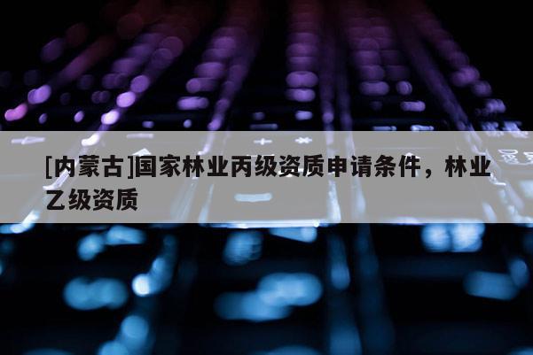 [内蒙古]国家林业丙级资质申请条件，林业乙级资质