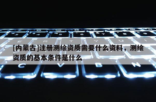 [内蒙古]注册测绘资质需要什么资料，测绘资质的基本条件是什么