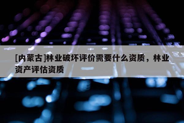 [内蒙古]林业破坏评价需要什么资质，林业资产评估资质