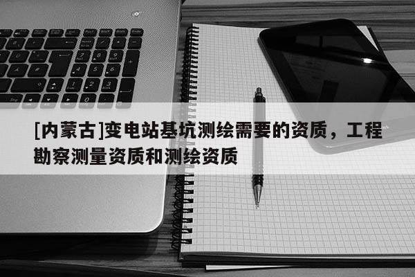 [内蒙古]变电站基坑测绘需要的资质，工程勘察测量资质和测绘资质