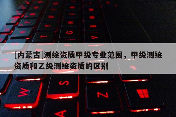 [内蒙古]测绘资质甲级专业范围，甲级测绘资质和乙级测绘资质的区别