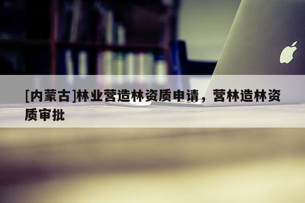 [内蒙古]林业营造林资质申请，营林造林资质审批