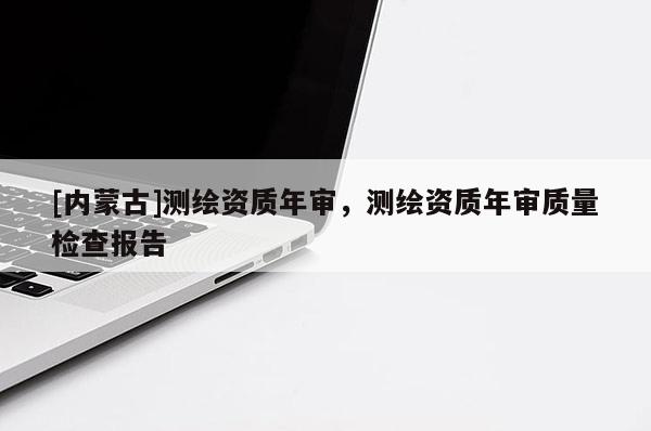 [内蒙古]测绘资质年审，测绘资质年审质量检查报告
