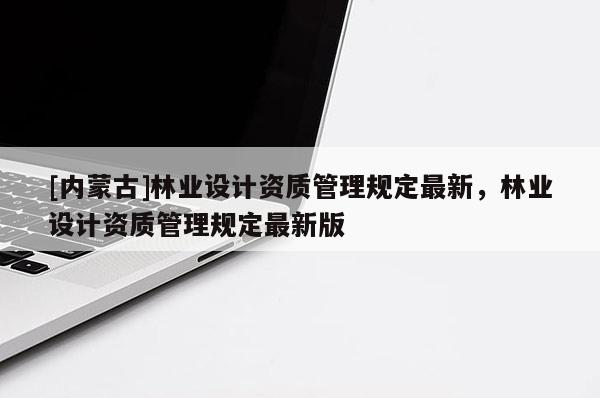[内蒙古]林业设计资质管理规定最新，林业设计资质管理规定最新版