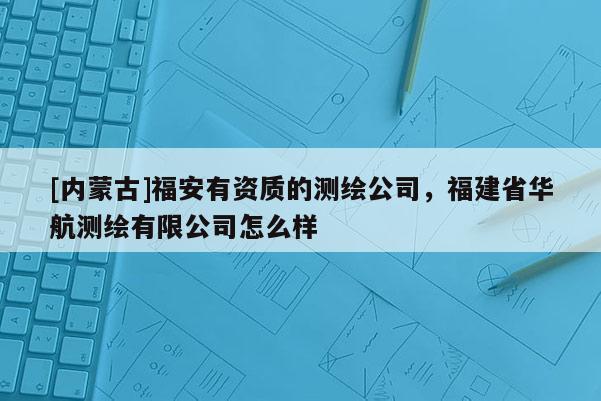 [内蒙古]福安有资质的测绘公司，福建省华航测绘有限公司怎么样
