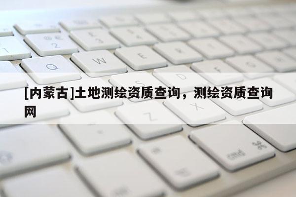 [内蒙古]土地测绘资质查询，测绘资质查询网