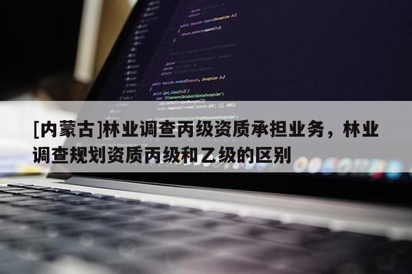 [内蒙古]林业调查丙级资质承担业务，林业调查规划资质丙级和乙级的区别