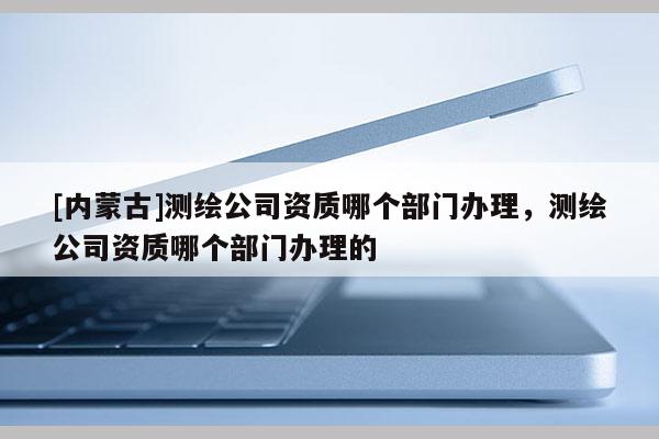 [内蒙古]测绘公司资质哪个部门办理，测绘公司资质哪个部门办理的