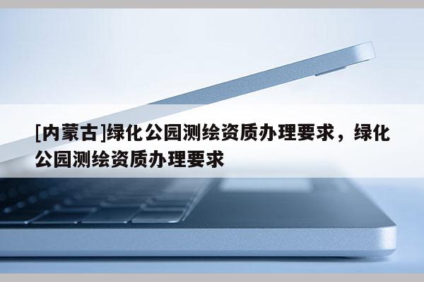 [内蒙古]绿化公园测绘资质办理要求，绿化公园测绘资质办理要求