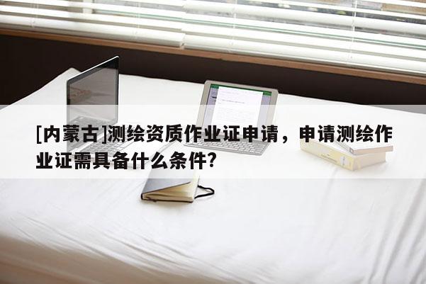 [内蒙古]测绘资质作业证申请，申请测绘作业证需具备什么条件?