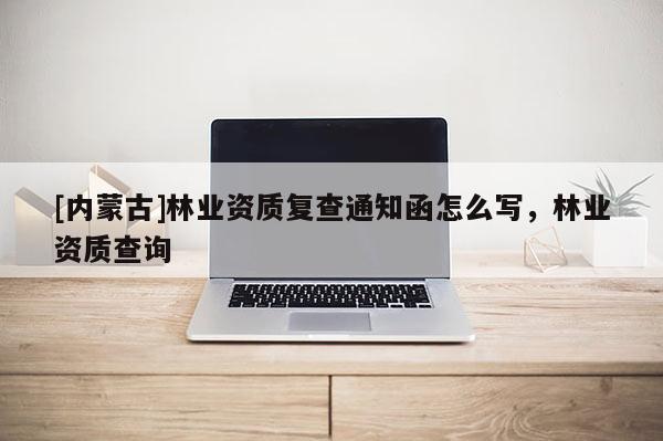[内蒙古]林业资质复查通知函怎么写，林业资质查询