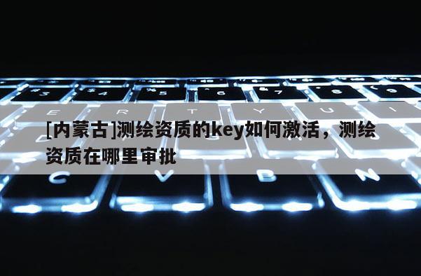 [内蒙古]测绘资质的key如何激活，测绘资质在哪里审批