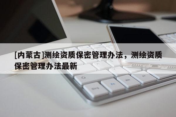 [内蒙古]测绘资质保密管理办法，测绘资质保密管理办法最新
