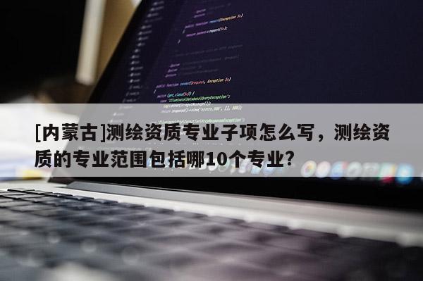 [内蒙古]测绘资质专业子项怎么写，测绘资质的专业范围包括哪10个专业?
