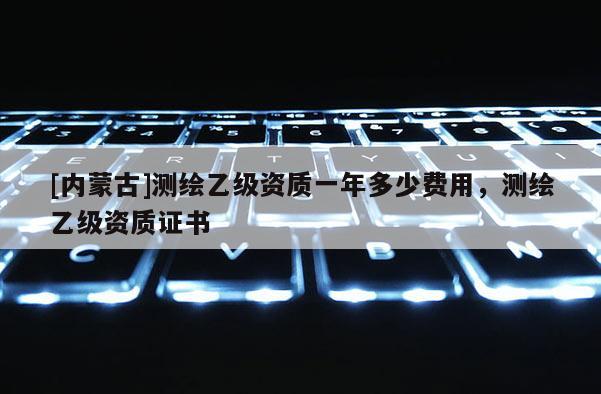 [内蒙古]测绘乙级资质一年多少费用，测绘乙级资质证书