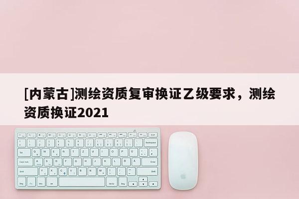 [内蒙古]测绘资质复审换证乙级要求，测绘资质换证2021