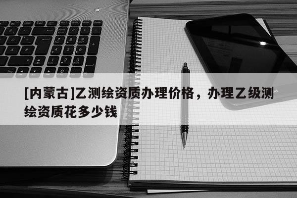 [内蒙古]乙测绘资质办理价格，办理乙级测绘资质花多少钱