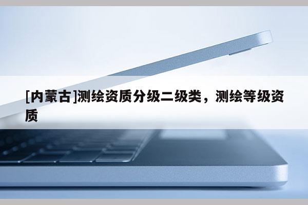 [内蒙古]测绘资质分级二级类，测绘等级资质