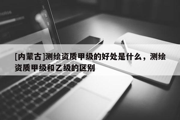 [内蒙古]测绘资质甲级的好处是什么，测绘资质甲级和乙级的区别